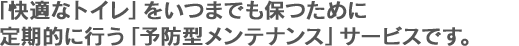 快適なトイレをいつまでも保つために定期的に行う予防型メンテナンスサービスです。